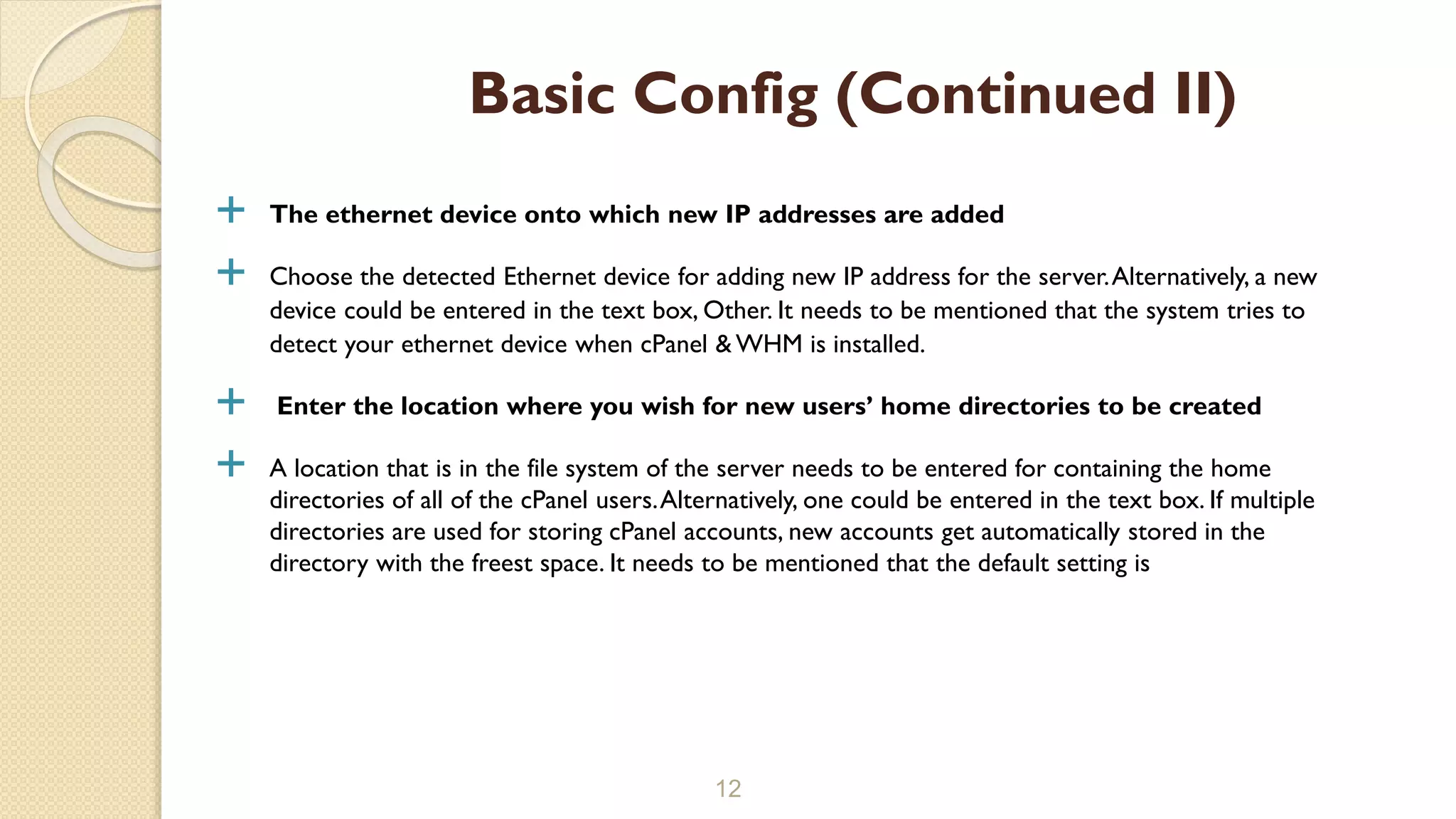  The ethernet device onto which new IP addresses are added
 Choose the detected Ethernet device for adding new IP address for the server.Alternatively, a new
device could be entered in the text box, Other. It needs to be mentioned that the system tries to
detect your ethernet device when cPanel & WHM is installed.
 Enter the location where you wish for new users’ home directories to be created
 A location that is in the file system of the server needs to be entered for containing the home
directories of all of the cPanel users.Alternatively, one could be entered in the text box. If multiple
directories are used for storing cPanel accounts, new accounts get automatically stored in the
directory with the freest space. It needs to be mentioned that the default setting is
12
Basic Config (Continued II)
 