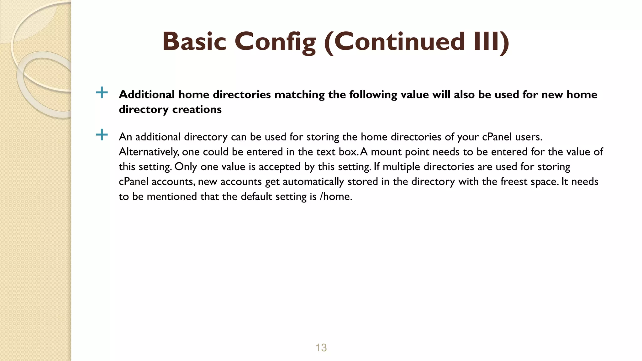  Additional home directories matching the following value will also be used for new home
directory creations
 An additional directory can be used for storing the home directories of your cPanel users.
Alternatively, one could be entered in the text box.A mount point needs to be entered for the value of
this setting. Only one value is accepted by this setting. If multiple directories are used for storing
cPanel accounts, new accounts get automatically stored in the directory with the freest space. It needs
to be mentioned that the default setting is /home.
13
Basic Config (Continued III)
 