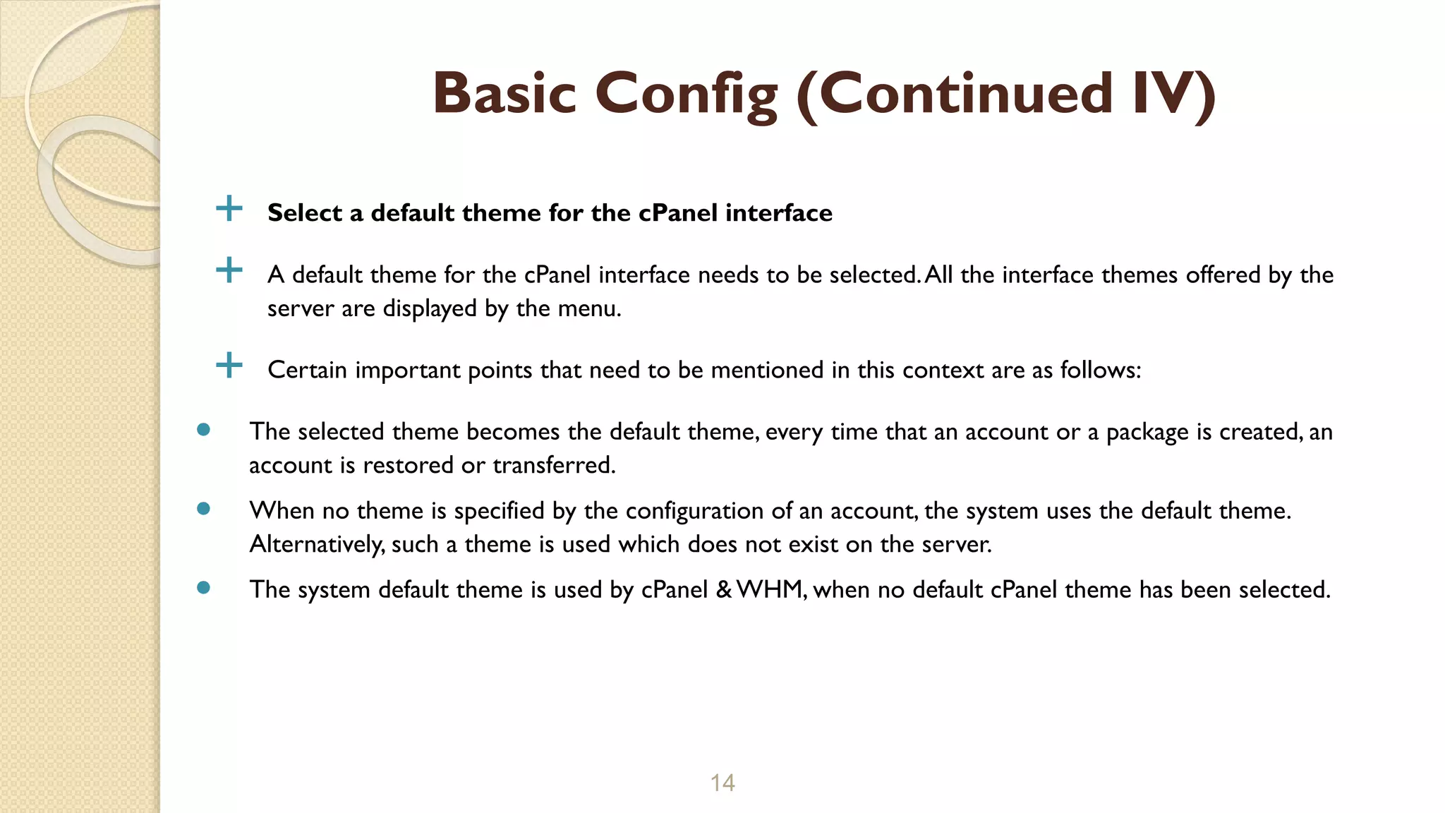  Select a default theme for the cPanel interface
 A default theme for the cPanel interface needs to be selected.All the interface themes offered by the
server are displayed by the menu.
 Certain important points that need to be mentioned in this context are as follows:
 The selected theme becomes the default theme, every time that an account or a package is created, an
account is restored or transferred.
 When no theme is specified by the configuration of an account, the system uses the default theme.
Alternatively, such a theme is used which does not exist on the server.
 The system default theme is used by cPanel & WHM, when no default cPanel theme has been selected.
14
Basic Config (Continued IV)
 
