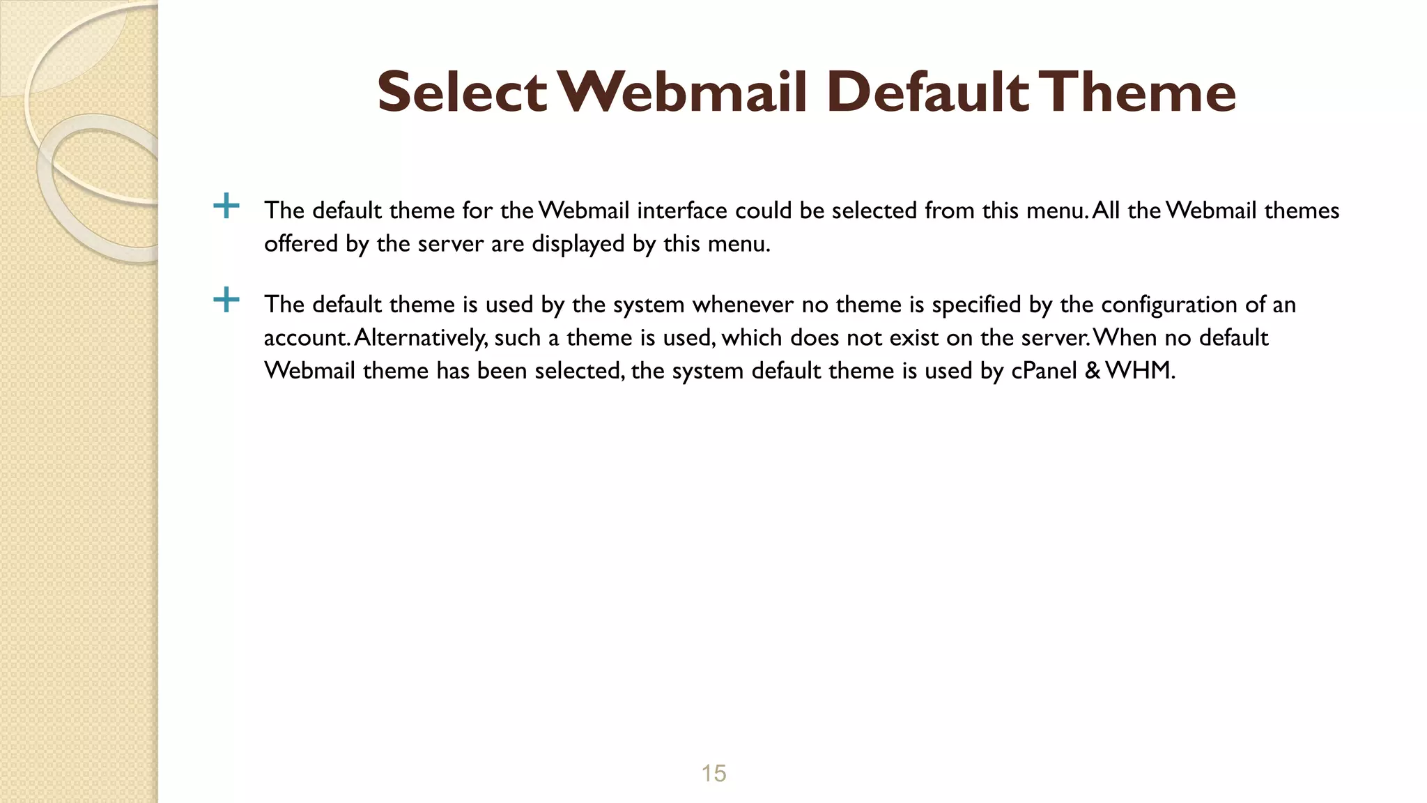  The default theme for the Webmail interface could be selected from this menu.All the Webmail themes
offered by the server are displayed by this menu.
 The default theme is used by the system whenever no theme is specified by the configuration of an
account.Alternatively, such a theme is used, which does not exist on the server.When no default
Webmail theme has been selected, the system default theme is used by cPanel & WHM.
15
SelectWebmail DefaultTheme
 
