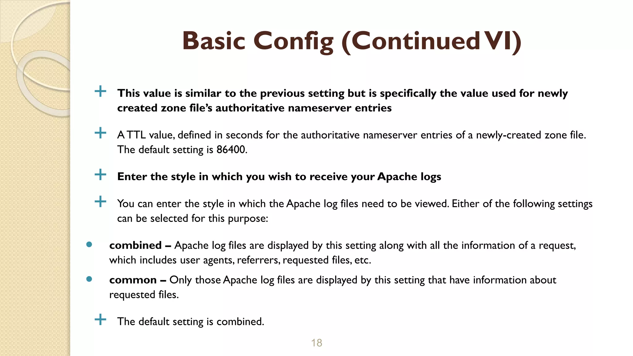  This value is similar to the previous setting but is specifically the value used for newly
created zone file’s authoritative nameserver entries
 A TTL value, defined in seconds for the authoritative nameserver entries of a newly-created zone file.
The default setting is 86400.
 Enter the style in which you wish to receive your Apache logs
 You can enter the style in which the Apache log files need to be viewed. Either of the following settings
can be selected for this purpose:
 combined – Apache log files are displayed by this setting along with all the information of a request,
which includes user agents, referrers, requested files, etc.
 common – Only those Apache log files are displayed by this setting that have information about
requested files.
 The default setting is combined.
18
Basic Config (ContinuedVI)
 