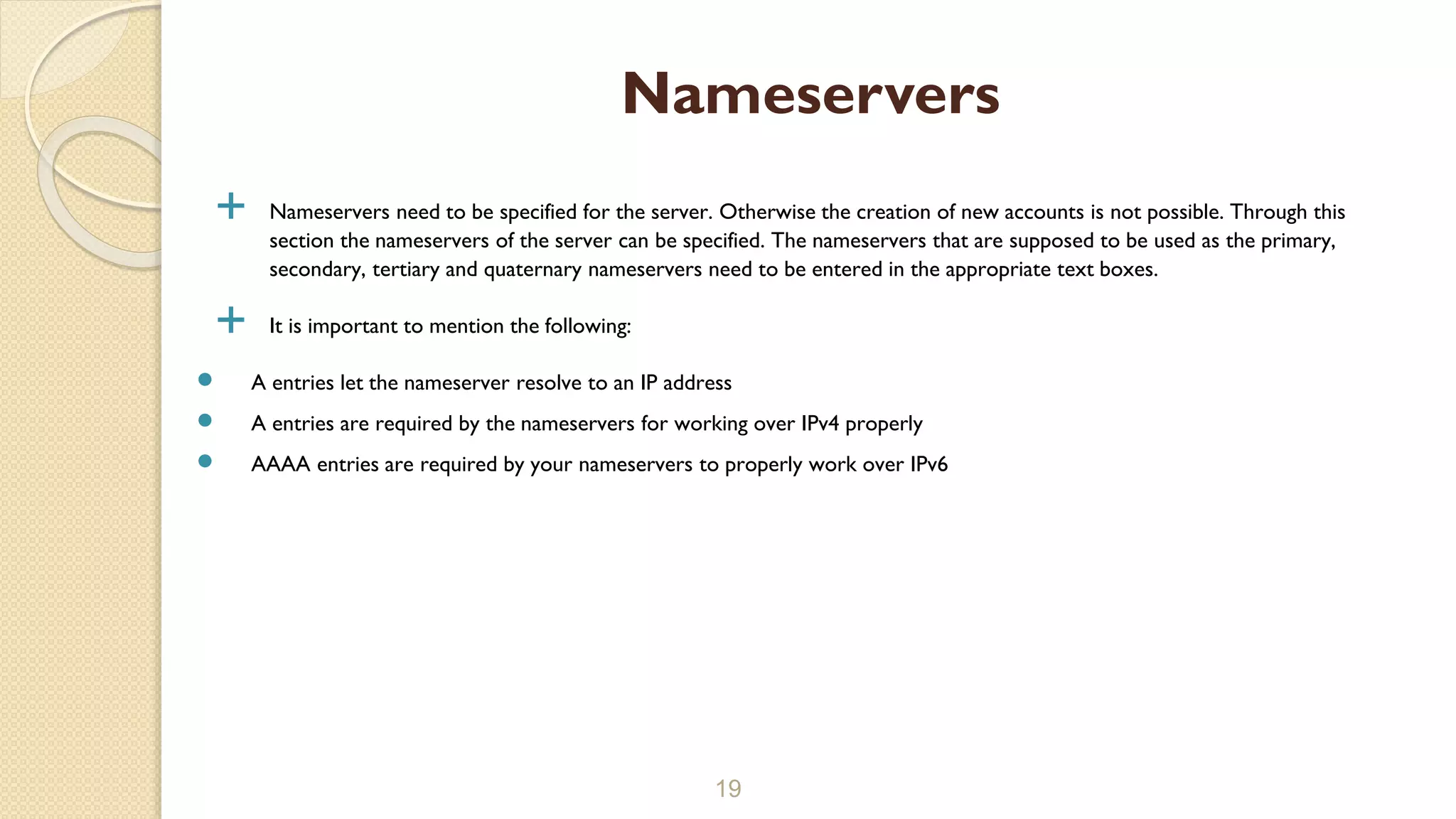  Nameservers need to be specified for the server. Otherwise the creation of new accounts is not possible. Through this
section the nameservers of the server can be specified. The nameservers that are supposed to be used as the primary,
secondary, tertiary and quaternary nameservers need to be entered in the appropriate text boxes.
 It is important to mention the following:
 A entries let the nameserver resolve to an IP address
 A entries are required by the nameservers for working over IPv4 properly
 AAAA entries are required by your nameservers to properly work over IPv6
19
Nameservers
 