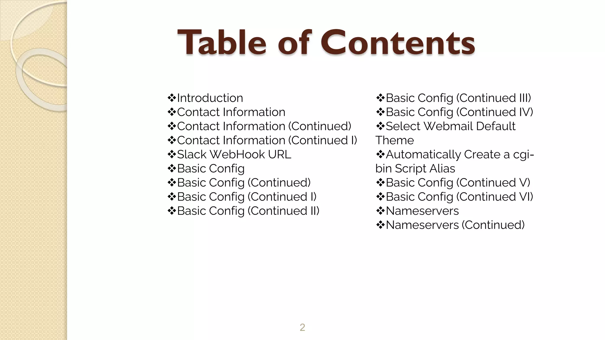 Table of Contents
2
Introduction
Contact Information
Contact Information (Continued)
Contact Information (Continued I)
Slack WebHook URL
Basic Config
Basic Config (Continued)
Basic Config (Continued I)
Basic Config (Continued II)
Basic Config (Continued III)
Basic Config (Continued IV)
Select Webmail Default
Theme
Automatically Create a cgi-
bin Script Alias
Basic Config (Continued V)
Basic Config (Continued VI)
Nameservers
Nameservers (Continued)
 