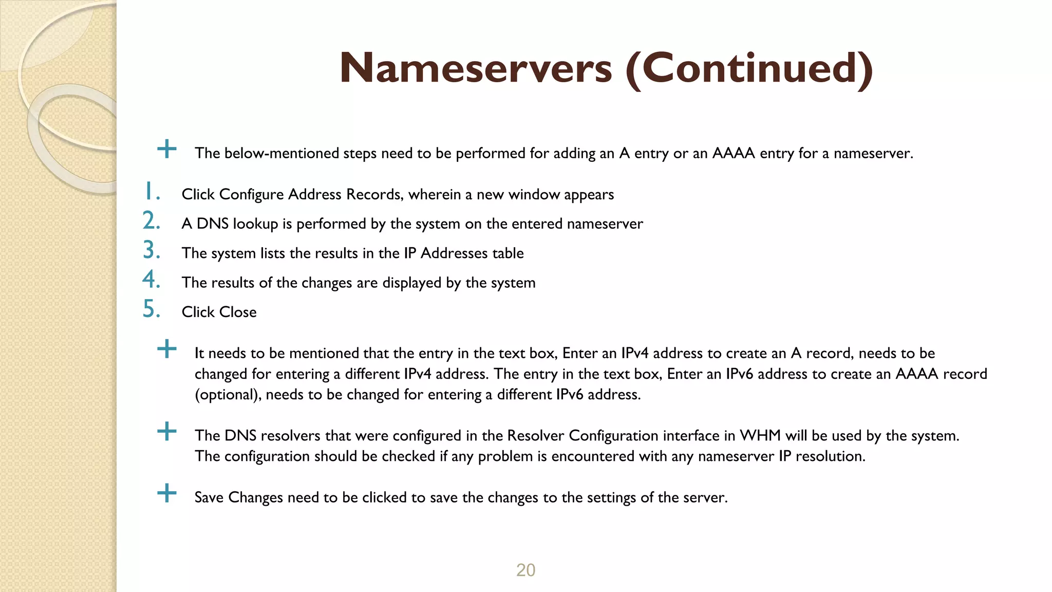  The below-mentioned steps need to be performed for adding an A entry or an AAAA entry for a nameserver.
1. Click Configure Address Records, wherein a new window appears
2. A DNS lookup is performed by the system on the entered nameserver
3. The system lists the results in the IP Addresses table
4. The results of the changes are displayed by the system
5. Click Close
 It needs to be mentioned that the entry in the text box, Enter an IPv4 address to create an A record, needs to be
changed for entering a different IPv4 address. The entry in the text box, Enter an IPv6 address to create an AAAA record
(optional), needs to be changed for entering a different IPv6 address.
 The DNS resolvers that were configured in the Resolver Configuration interface in WHM will be used by the system.
The configuration should be checked if any problem is encountered with any nameserver IP resolution.
 Save Changes need to be clicked to save the changes to the settings of the server.
20
Nameservers (Continued)
 