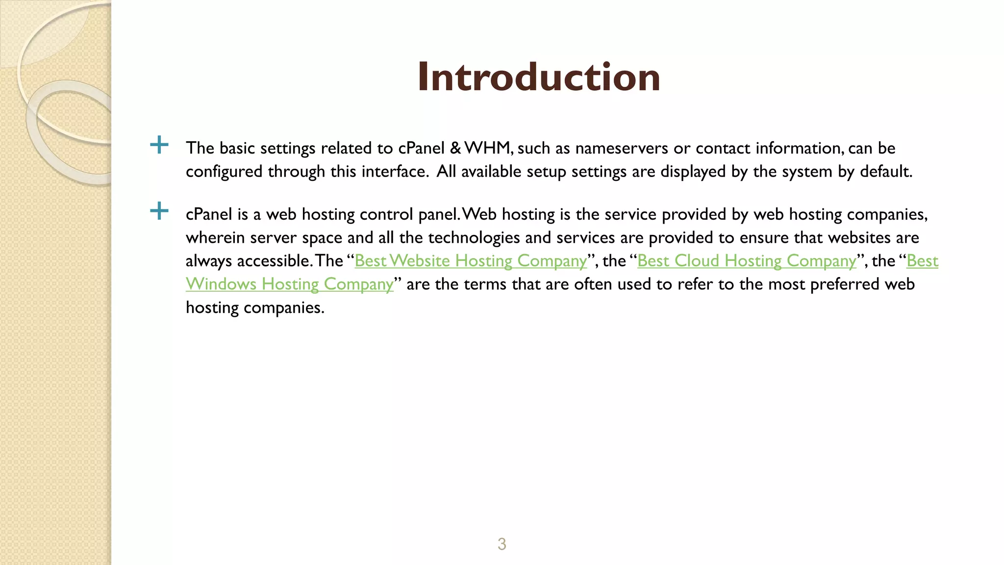  The basic settings related to cPanel & WHM, such as nameservers or contact information, can be
configured through this interface. All available setup settings are displayed by the system by default.
 cPanel is a web hosting control panel.Web hosting is the service provided by web hosting companies,
wherein server space and all the technologies and services are provided to ensure that websites are
always accessible.The “Best Website Hosting Company”, the “Best Cloud Hosting Company”, the “Best
Windows Hosting Company” are the terms that are often used to refer to the most preferred web
hosting companies.
3
Introduction
 
