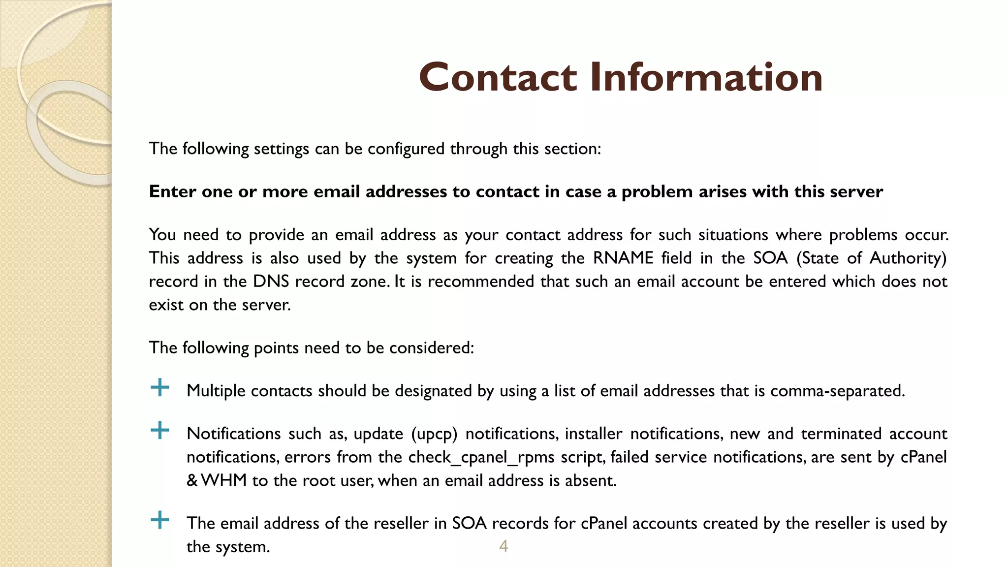 The following settings can be configured through this section:
Enter one or more email addresses to contact in case a problem arises with this server
You need to provide an email address as your contact address for such situations where problems occur.
This address is also used by the system for creating the RNAME field in the SOA (State of Authority)
record in the DNS record zone. It is recommended that such an email account be entered which does not
exist on the server.
The following points need to be considered:
 Multiple contacts should be designated by using a list of email addresses that is comma-separated.
 Notifications such as, update (upcp) notifications, installer notifications, new and terminated account
notifications, errors from the check_cpanel_rpms script, failed service notifications, are sent by cPanel
& WHM to the root user, when an email address is absent.
 The email address of the reseller in SOA records for cPanel accounts created by the reseller is used by
the system. 4
Contact Information
 