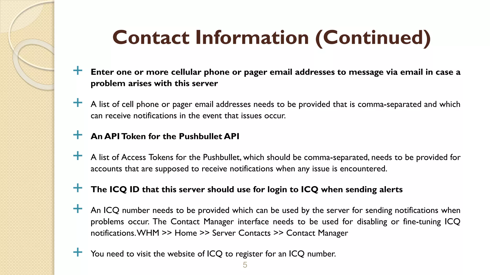 Enter one or more cellular phone or pager email addresses to message via email in case a
problem arises with this server
 A list of cell phone or pager email addresses needs to be provided that is comma-separated and which
can receive notifications in the event that issues occur.
 An APIToken for the Pushbullet API
 A list of Access Tokens for the Pushbullet, which should be comma-separated, needs to be provided for
accounts that are supposed to receive notifications when any issue is encountered.
 The ICQ ID that this server should use for login to ICQ when sending alerts
 An ICQ number needs to be provided which can be used by the server for sending notifications when
problems occur. The Contact Manager interface needs to be used for disabling or fine-tuning ICQ
notifications.WHM >> Home >> Server Contacts >> Contact Manager
 You need to visit the website of ICQ to register for an ICQ number.
5
Contact Information (Continued)
 