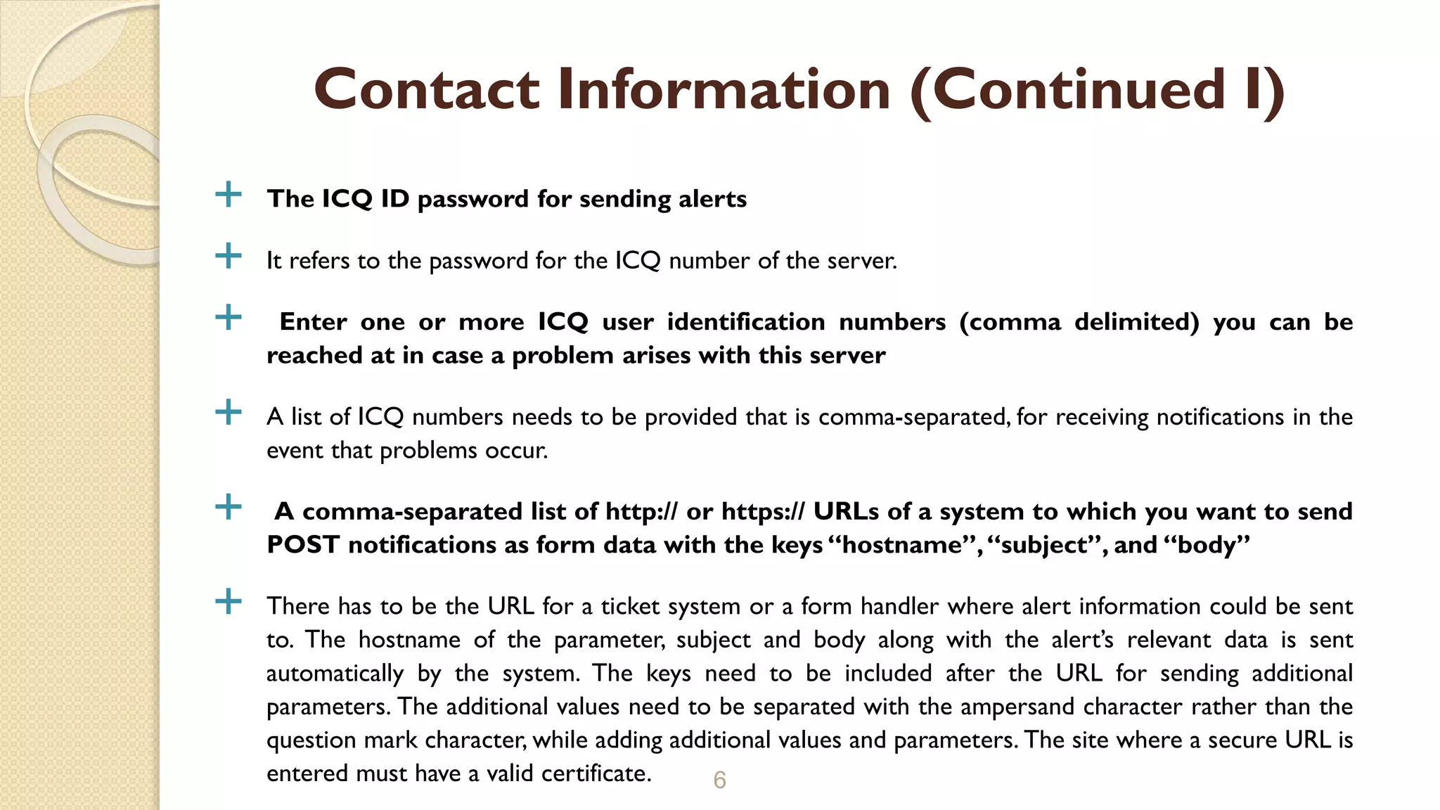  The ICQ ID password for sending alerts
 It refers to the password for the ICQ number of the server.
 Enter one or more ICQ user identification numbers (comma delimited) you can be
reached at in case a problem arises with this server
 A list of ICQ numbers needs to be provided that is comma-separated, for receiving notifications in the
event that problems occur.
 A comma-separated list of http:// or https:// URLs of a system to which you want to send
POST notifications as form data with the keys “hostname”,“subject”, and “body”
 There has to be the URL for a ticket system or a form handler where alert information could be sent
to. The hostname of the parameter, subject and body along with the alert’s relevant data is sent
automatically by the system. The keys need to be included after the URL for sending additional
parameters. The additional values need to be separated with the ampersand character rather than the
question mark character, while adding additional values and parameters. The site where a secure URL is
entered must have a valid certificate. 6
Contact Information (Continued I)
 