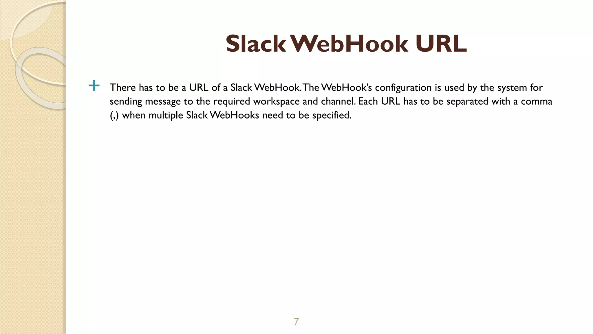  There has to be a URL of a Slack WebHook.The WebHook’s configuration is used by the system for
sending message to the required workspace and channel. Each URL has to be separated with a comma
(,) when multiple Slack WebHooks need to be specified.
7
Slack WebHook URL
 