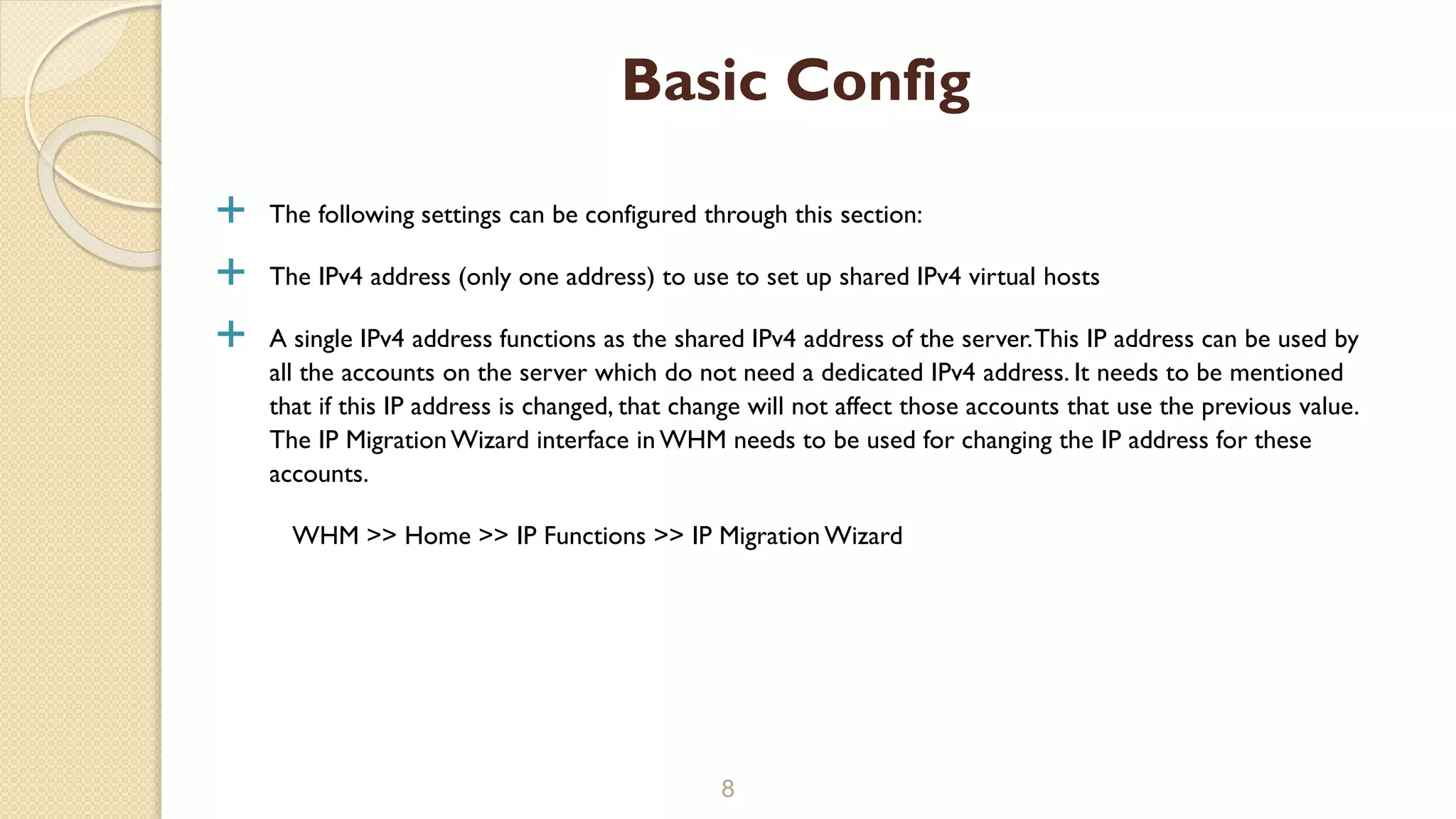  The following settings can be configured through this section:
 The IPv4 address (only one address) to use to set up shared IPv4 virtual hosts
 A single IPv4 address functions as the shared IPv4 address of the server.This IP address can be used by
all the accounts on the server which do not need a dedicated IPv4 address. It needs to be mentioned
that if this IP address is changed, that change will not affect those accounts that use the previous value.
The IP MigrationWizard interface in WHM needs to be used for changing the IP address for these
accounts.
WHM >> Home >> IP Functions >> IP Migration Wizard
8
Basic Config
 