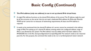 The IPv6 address (only one address) to use to set up shared IPv6 virtual hosts
 A single IPv6 address functions as the shared IPv6 address of the server.This IP address might be used
by all the accounts on the server that do not need a dedicated IPv6 address.An IPv6-only cPanel &
WHM server cannot be run because of networking requirements.At least one IPv4 address is
required.
 It needs to be mentioned that the shared IP address of a server cannot be contained in the address
range of IPv6.The setting up of a shared IP address, existing within the configured address range of
IPv6, is not allowed by the system.The IPv6 address must be added, which had been added to the
IPV6ADDR line in the file, /etc/sysconfig/network-scripts/ifcfg-eth0.The network needs to be restarted
post this. For this purpose, the command that needs to be run is /usr/bin/systemctl restart network
10
Basic Config (Continued)
 