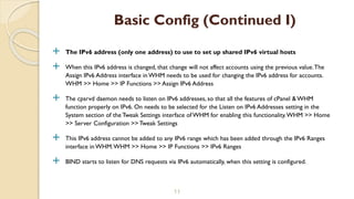 The IPv6 address (only one address) to use to set up shared IPv6 virtual hosts
 When this IPv6 address is changed, that change will not affect accounts using the previous value.The
Assign IPv6 Address interface in WHM needs to be used for changing the IPv6 address for accounts.
WHM >> Home >> IP Functions >> Assign IPv6 Address
 The cpsrvd daemon needs to listen on IPv6 addresses, so that all the features of cPanel & WHM
function properly on IPv6. On needs to be selected for the Listen on IPv6 Addresses setting in the
System section of the Tweak Settings interface of WHM for enabling this functionality.WHM >> Home
>> Server Configuration >> Tweak Settings
 This IPv6 address cannot be added to any IPv6 range which has been added through the IPv6 Ranges
interface in WHM.WHM >> Home >> IP Functions >> IPv6 Ranges
 BIND starts to listen for DNS requests via IPv6 automatically, when this setting is configured.
11
Basic Config (Continued I)
 