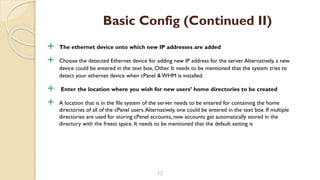  The ethernet device onto which new IP addresses are added
 Choose the detected Ethernet device for adding new IP address for the server.Alternatively, a new
device could be entered in the text box, Other. It needs to be mentioned that the system tries to
detect your ethernet device when cPanel & WHM is installed.
 Enter the location where you wish for new users’ home directories to be created
 A location that is in the file system of the server needs to be entered for containing the home
directories of all of the cPanel users.Alternatively, one could be entered in the text box. If multiple
directories are used for storing cPanel accounts, new accounts get automatically stored in the
directory with the freest space. It needs to be mentioned that the default setting is
12
Basic Config (Continued II)
 