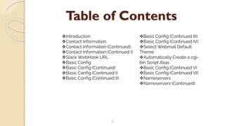Table of Contents
2
Introduction
Contact Information
Contact Information (Continued)
Contact Information (Continued I)
Slack WebHook URL
Basic Config
Basic Config (Continued)
Basic Config (Continued I)
Basic Config (Continued II)
Basic Config (Continued III)
Basic Config (Continued IV)
Select Webmail Default
Theme
Automatically Create a cgi-
bin Script Alias
Basic Config (Continued V)
Basic Config (Continued VI)
Nameservers
Nameservers (Continued)
 