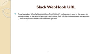  There has to be a URL of a Slack WebHook.The WebHook’s configuration is used by the system for
sending message to the required workspace and channel. Each URL has to be separated with a comma
(,) when multiple Slack WebHooks need to be specified.
7
Slack WebHook URL
 