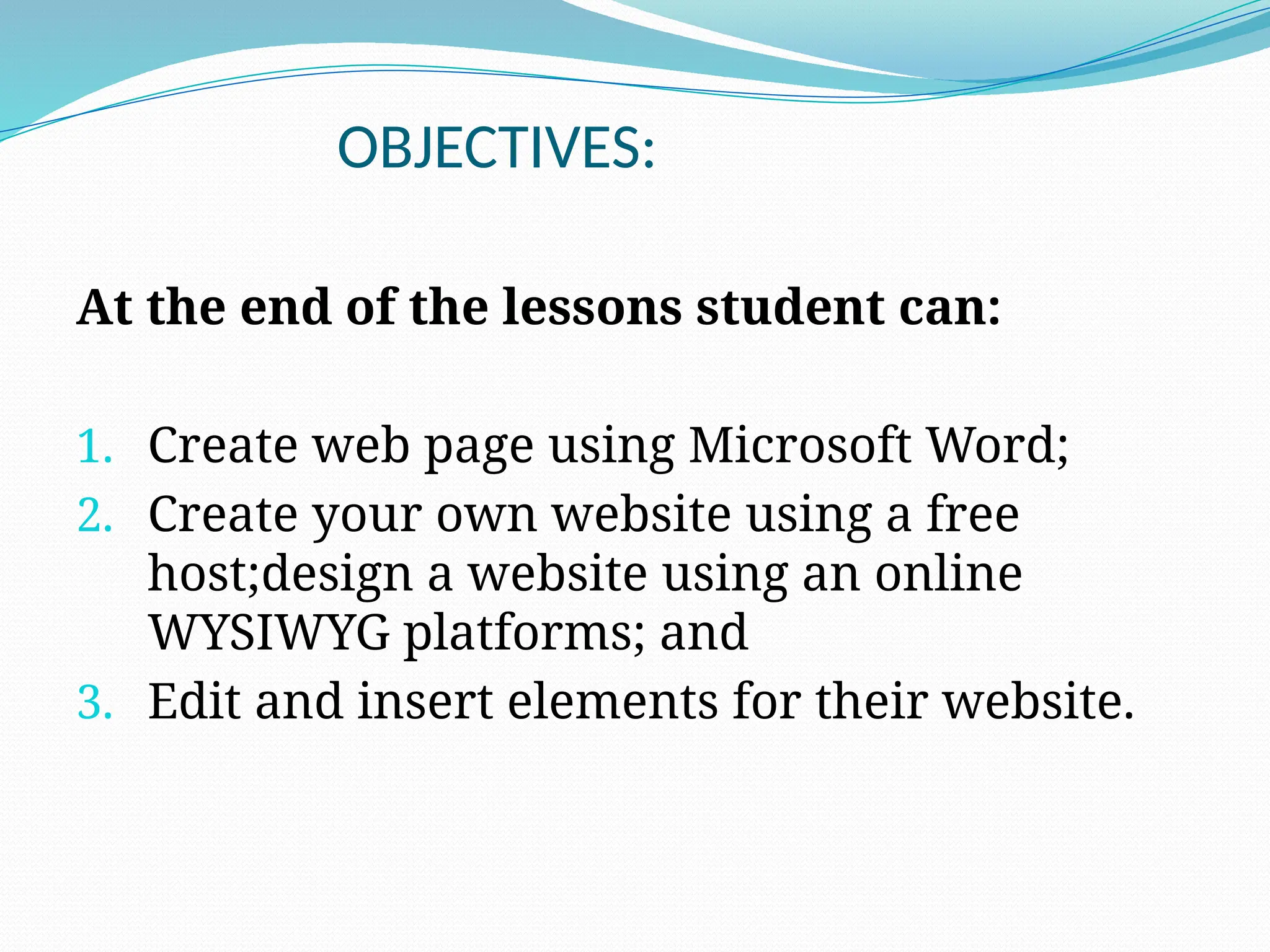 OBJECTIVES:
At the end of the lessons student can:
1. Create web page using Microsoft Word;
2. Create your own website using a free
host;design a website using an online
WYSIWYG platforms; and
3. Edit and insert elements for their website.
 