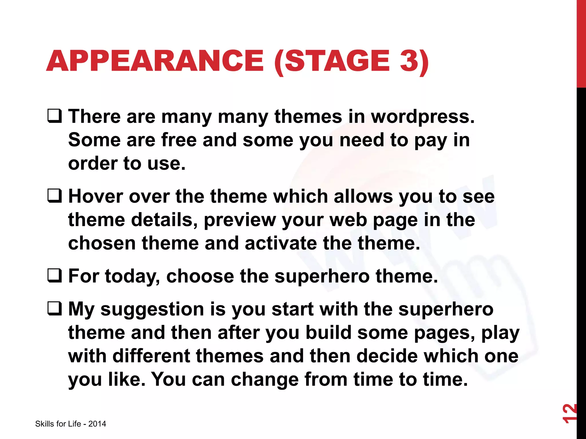 APPEARANCE (STAGE 3) 
 There are many many themes in wordpress. 
Some are free and some you need to pay in 
order to use. 
 Hover over the theme which allows you to see 
theme details, preview your web page in the 
chosen theme and activate the theme. 
 For today, choose the superhero theme. 
 My suggestion is you start with the superhero 
theme and then after you build some pages, play 
with different themes and then decide which one 
you like. You can change from time to time. 
Skills for Life - 2014 
12 
 
