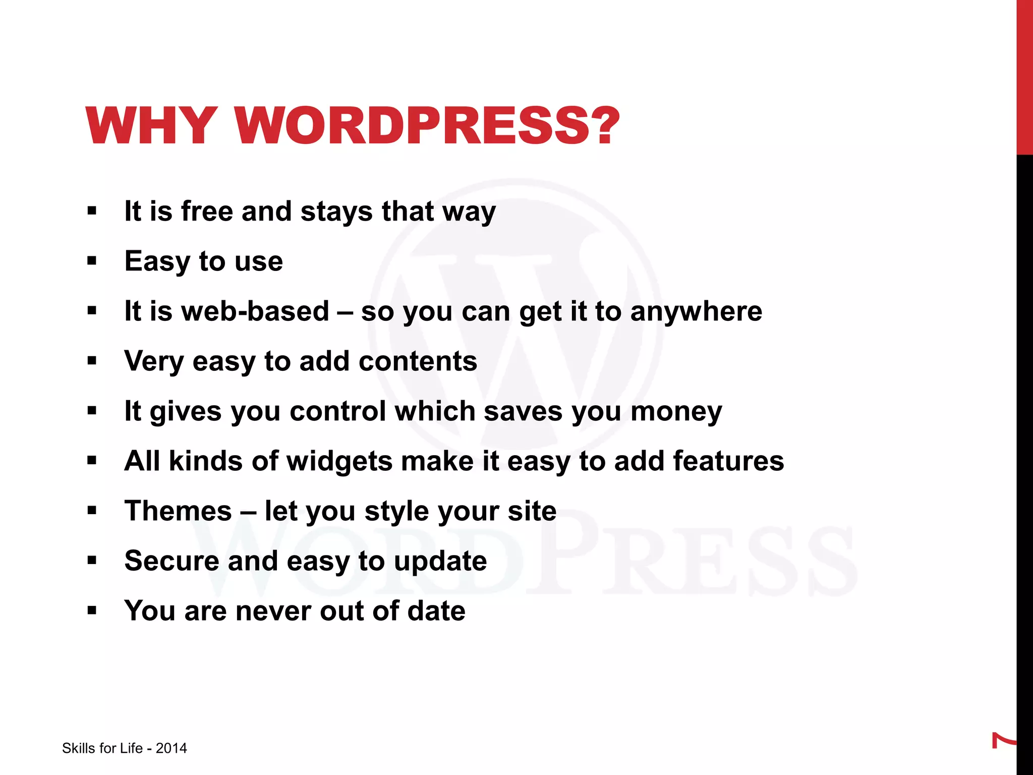 WHY WORDPRESS? 
 It is free and stays that way 
 Easy to use 
 It is web-based – so you can get it to anywhere 
 Very easy to add contents 
 It gives you control which saves you money 
 All kinds of widgets make it easy to add features 
 Themes – let you style your site 
 Secure and easy to update 
 You are never out of date 
Skills for Life - 2014 
7 
 