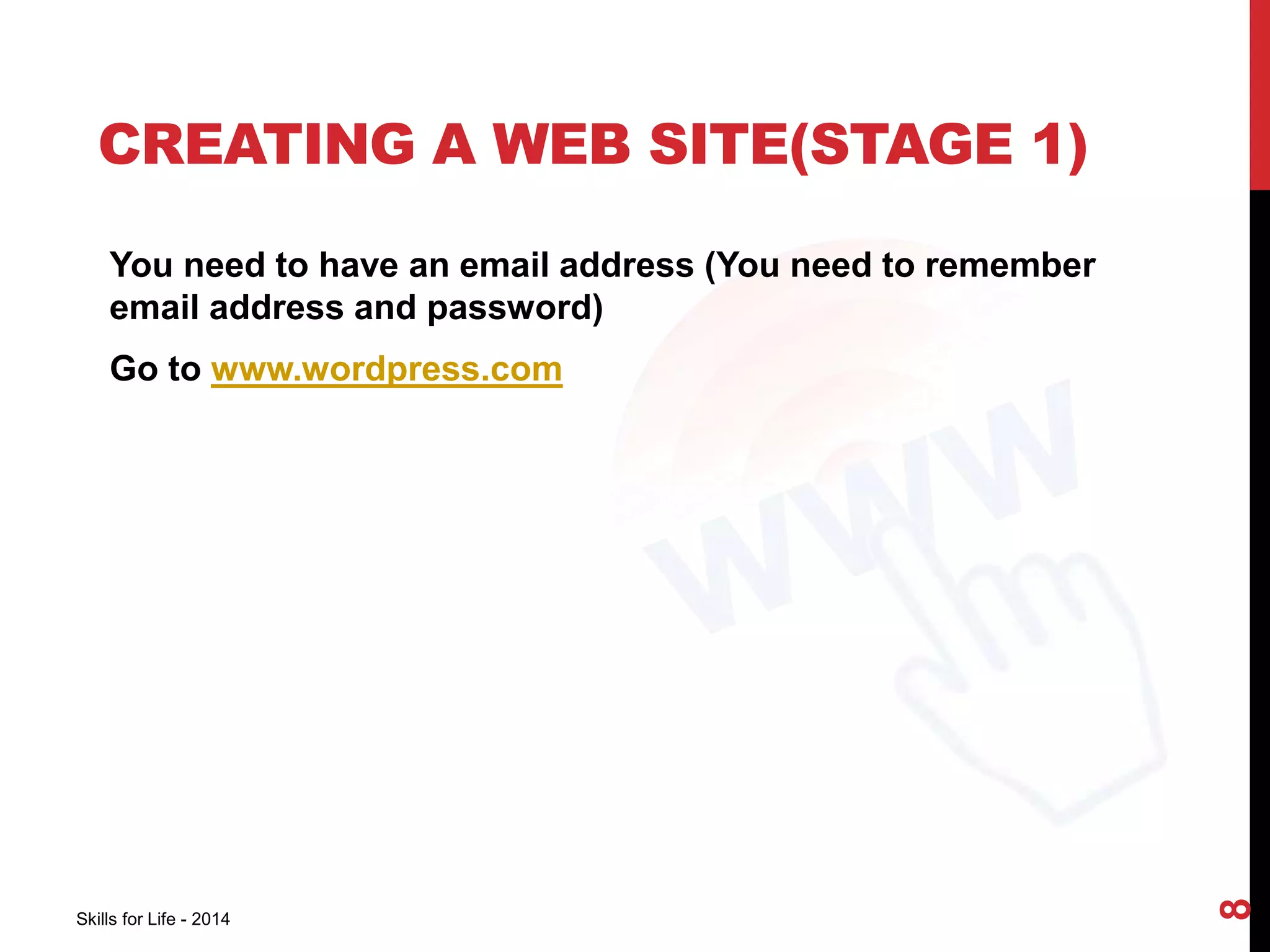 CREATING A WEB SITE(STAGE 1) 
You need to have an email address (You need to remember 
email address and password) 
Go to www.wordpress.com 
Skills for Life - 2014 
8 
 