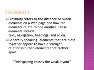ProximityProximity refers to the distance between elements on a Web page and how the elements relate to one another. These elements include text, navigation, headings, and so on. Generally speaking, elements that are close together appear to have a stronger relationship than elements that farther apart.“Odd spacing causes the weak layout”