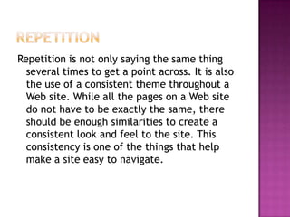 RepetitionRepetition is not only saying the same thing several times to get a point across. It is also the use of a consistent theme throughout a Web site. While all the pages on a Web site do not have to be exactly the same, there should be enough similarities to create a consistent look and feel to the site. This consistency is one of the things that help make a site easy to navigate.