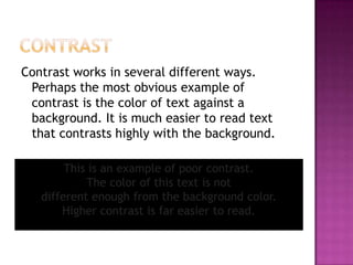 ContrastContrast works in several different ways. Perhaps the most obvious example of contrast is the color of text against a background. It is much easier to read text that contrasts highly with the background. This is an example of poor contrast. The color of this text is not different enough from the background color. Higher contrast is far easier to read.
