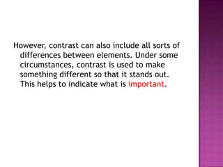However, contrast can also include all sorts of differences between elements. Under some circumstances, contrast is used to make something different so that it stands out. This helps to indicate what is important.