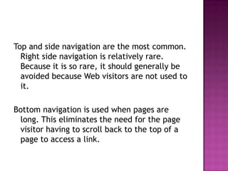 Top and side navigation are the most common. Right side navigation is relatively rare. Because it is so rare, it should generally be avoided because Web visitors are not used to it.Bottom navigation is used when pages are long. This eliminates the need for the page visitor having to scroll back to the top of a page to access a link.