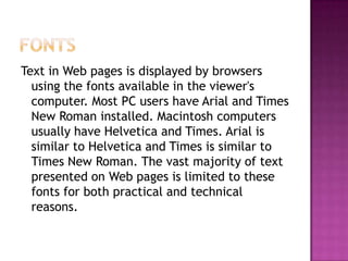 FontsText in Web pages is displayed by browsers using the fonts available in the viewer's computer. Most PC users have Arial and Times New Roman installed. Macintosh computers usually have Helvetica and Times. Arial is similar to Helvetica and Times is similar to Times New Roman. The vast majority of text presented on Web pages is limited to these fonts for both practical and technical reasons.
