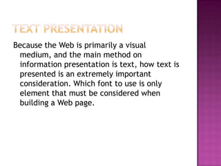 Text PresentationBecause the Web is primarily a visual medium, and the main method on information presentation is text, how text is presented is an extremely important consideration. Which font to use is only element that must be considered when building a Web page.