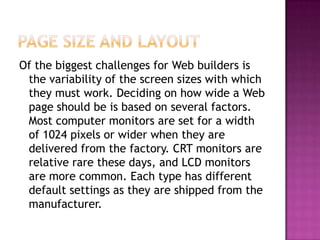Page Size and LayoutOf the biggest challenges for Web builders is the variability of the screen sizes with which they must work. Deciding on how wide a Web page should be is based on several factors. Most computer monitors are set for a width of 1024 pixels or wider when they are delivered from the factory. CRT monitors are relative rare these days, and LCD monitors are more common. Each type has different default settings as they are shipped from the manufacturer.