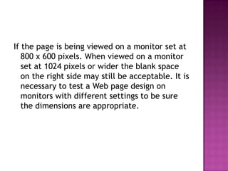 If the page is being viewed on a monitor set at 800 x 600 pixels. When viewed on a monitor set at 1024 pixels or wider the blank space on the right side may still be acceptable. It is necessary to test a Web page design on monitors with different settings to be sure the dimensions are appropriate.