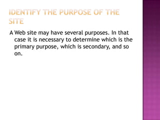 Identify the Purpose of the SiteA Web site may have several purposes. In that case it is necessary to determine which is the primary purpose, which is secondary, and so on.