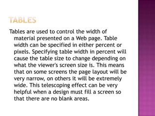 TablesTables are used to control the width of material presented on a Web page. Table width can be specified in either percent or pixels. Specifying table width in percent will cause the table size to change depending on what the viewer's screen size is. This means that on some screens the page layout will be very narrow, on others it will be extremely wide. This telescoping effect can be very helpful when a design must fill a screen so that there are no blank areas.