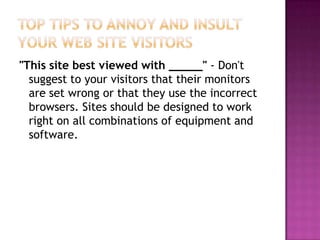 Top Tips to Annoy and Insult Your Web Site Visitors"This site best viewed with _____" - Don't suggest to your visitors that their monitors are set wrong or that they use the incorrect browsers. Sites should be designed to work right on all combinations of equipment and software.