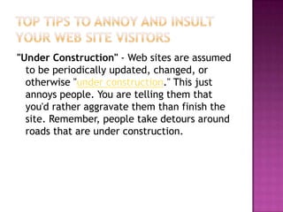 Top Tips to Annoy and Insult Your Web Site Visitors"Under Construction" - Web sites are assumed to be periodically updated, changed, or otherwise "under construction." This just annoys people. You are telling them that you'd rather aggravate them than finish the site. Remember, people take detours around roads that are under construction.