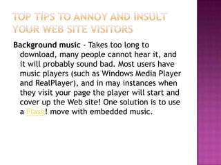 Top Tips to Annoy and Insult Your Web Site VisitorsBackground music - Takes too long to download, many people cannot hear it, and it will probably sound bad. Most users have music players (such as Windows Media Player and RealPlayer), and in may instances when they visit your page the player will start and cover up the Web site! One solution is to use a Flash! move with embedded music.