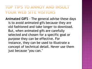 Top Tips to Annoy and Insult Your Web Site VisitorsAnimated GIFS - The general advise these days is to avoid animated gifs because they are old fashioned and take longer to download. But, when animated gifs are carefully selected and chosen for a specific goal or purpose they can be effective. For instance, they can be used to illustrate a concept of technical detail. Never use them just because "you can."