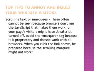 Top Tips to Annoy and Insult Your Web Site VisitorsScrolling text or marquees - These often cannot be seen because browsers don't run the JavaScript that makes them work, or your page's visitors might have JavaScript turned off. Avoid the <marquee> tag because it is proprietary and doesn't work with all browsers. When you click the link above, be prepared because the scrolling marquee might not work!