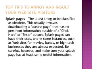 Top Tips to Annoy and Insult Your Web Site VisitorsSplash pages - The latest thing to be classified as obsolete. This usually involves downloading a "useless page" that has no pertinent information outside of a "Click Here" or "Enter" button. Splash pages can have their uses, and in some instances, such as Web sites for movies, bands, or high tech businesses they are almost expected. Be careful, however, and make sure your splash page has at least some useful information. 