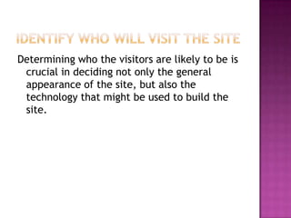 Identify Who Will Visit the SiteDetermining who the visitors are likely to be is crucial in deciding not only the general appearance of the site, but also the technology that might be used to build the site. 