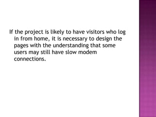 If the project is likely to have visitors who log in from home, it is necessary to design the pages with the understanding that some users may still have slow modem connections.