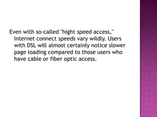 Even with so-called "hight speed access," Internet connect speeds vary wildly. Users with DSL will almost certainly notice slower page loading compared to those users who have cable or fiber optic access.