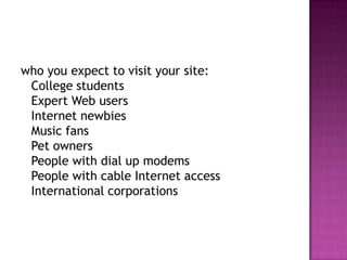 who you expect to visit your site: College studentsExpert Web usersInternet newbiesMusic fansPet ownersPeople with dial up modemsPeople with cable Internet accessInternational corporations