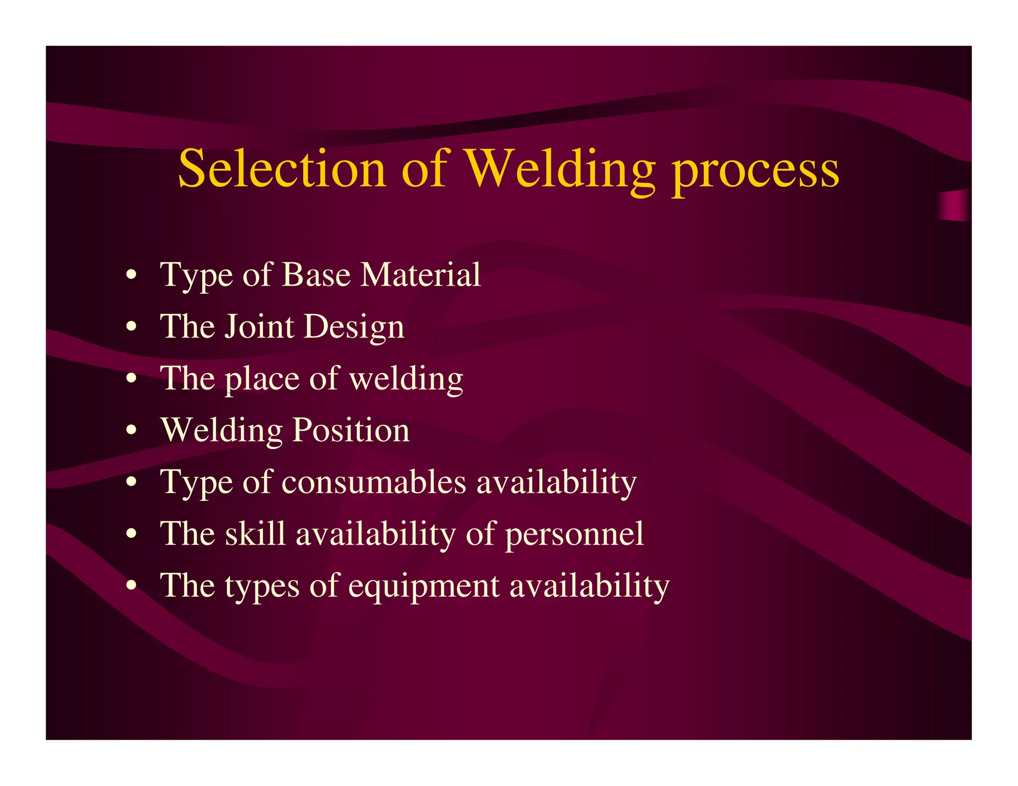 Selection of Welding process
• Type of Base Material
• The Joint Design
• The place of welding
• The place of welding
• Welding Position
• Type of consumables availability
• The skill availability of personnel
• The types of equipment availability
 