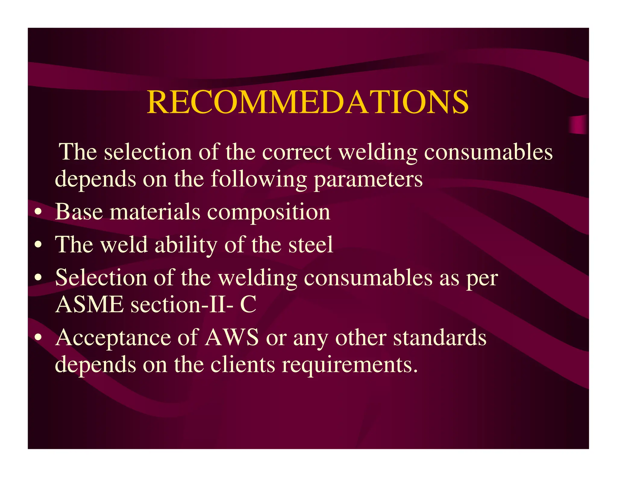 RECOMMEDATIONS
The selection of the correct welding consumables
depends on the following parameters
• Base materials composition
• The weld ability of the steel
• The weld ability of the steel
• Selection of the welding consumables as per
ASME section-II- C
• Acceptance of AWS or any other standards
depends on the clients requirements.
 