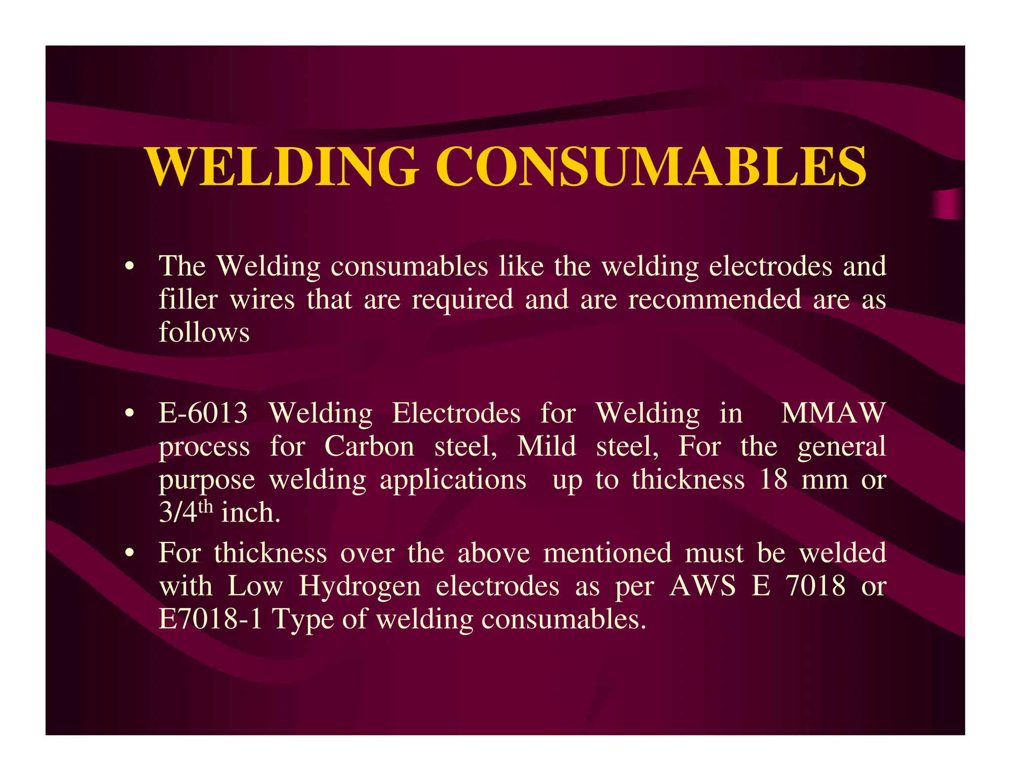 WELDING CONSUMABLES
• The Welding consumables like the welding electrodes and
filler wires that are required and are recommended are as
follows
• E-6013 Welding Electrodes for Welding in MMAW
process for Carbon steel, Mild steel, For the general
purpose welding applications up to thickness 18 mm or
3/4th inch.
• For thickness over the above mentioned must be welded
with Low Hydrogen electrodes as per AWS E 7018 or
E7018-1 Type of welding consumables.
 