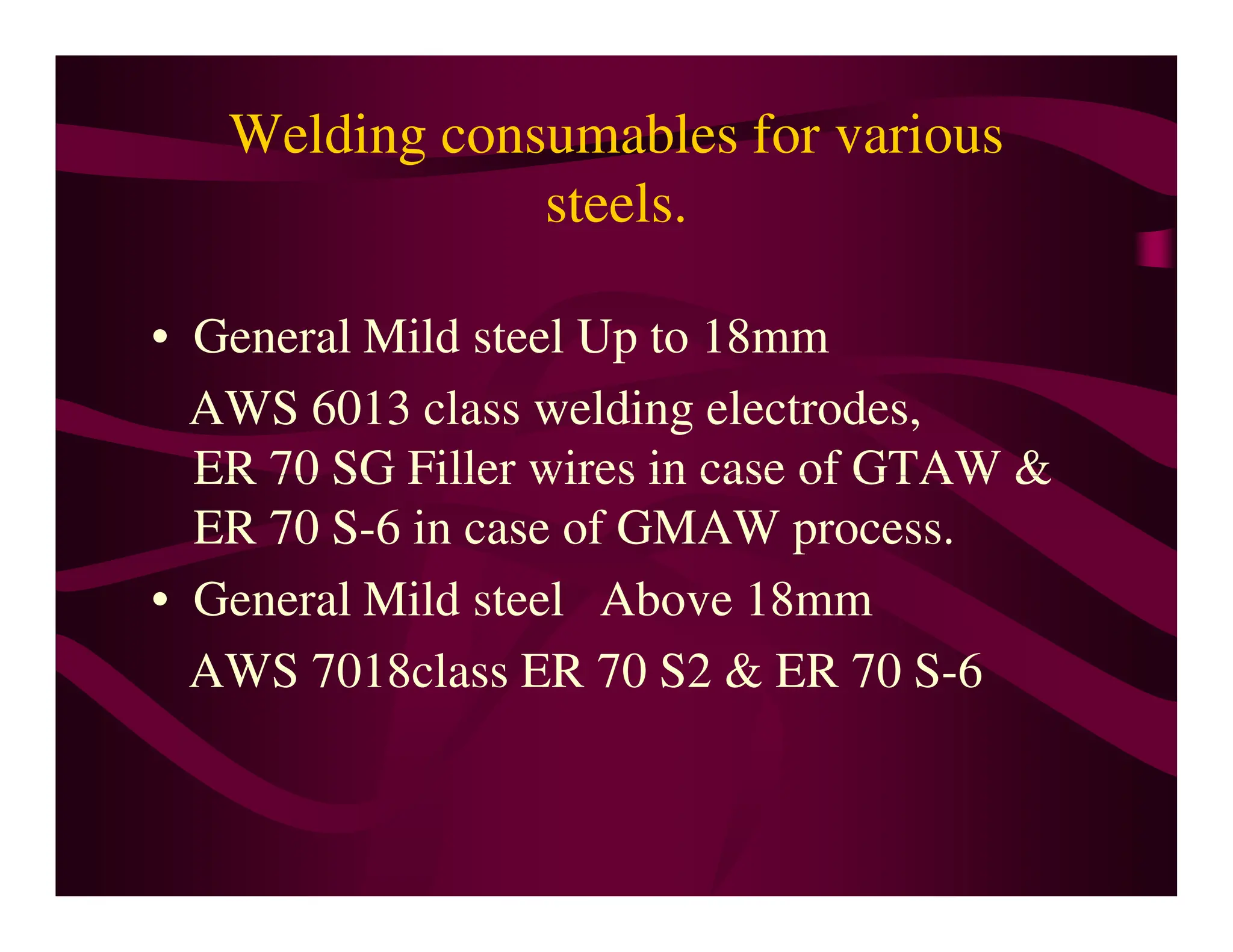 Welding consumables for various
steels.
• General Mild steel Up to 18mm
AWS 6013 class welding electrodes,
ER 70 SG Filler wires in case of GTAW &
ER 70 SG Filler wires in case of GTAW &
ER 70 S-6 in case of GMAW process.
• General Mild steel Above 18mm
AWS 7018class ER 70 S2 & ER 70 S-6
 