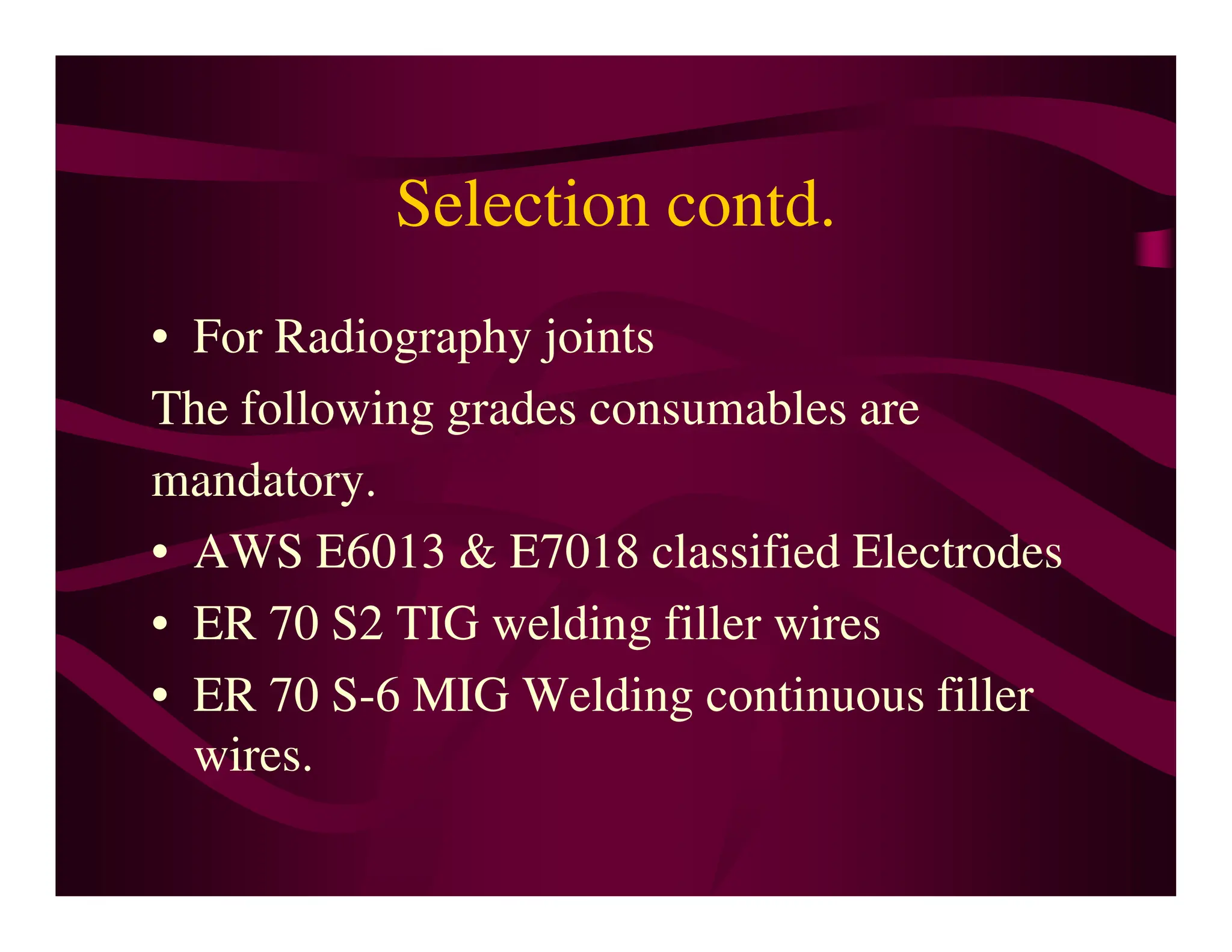 Selection contd.
• For Radiography joints
The following grades consumables are
mandatory.
mandatory.
• AWS E6013 & E7018 classified Electrodes
• ER 70 S2 TIG welding filler wires
• ER 70 S-6 MIG Welding continuous filler
wires.
 