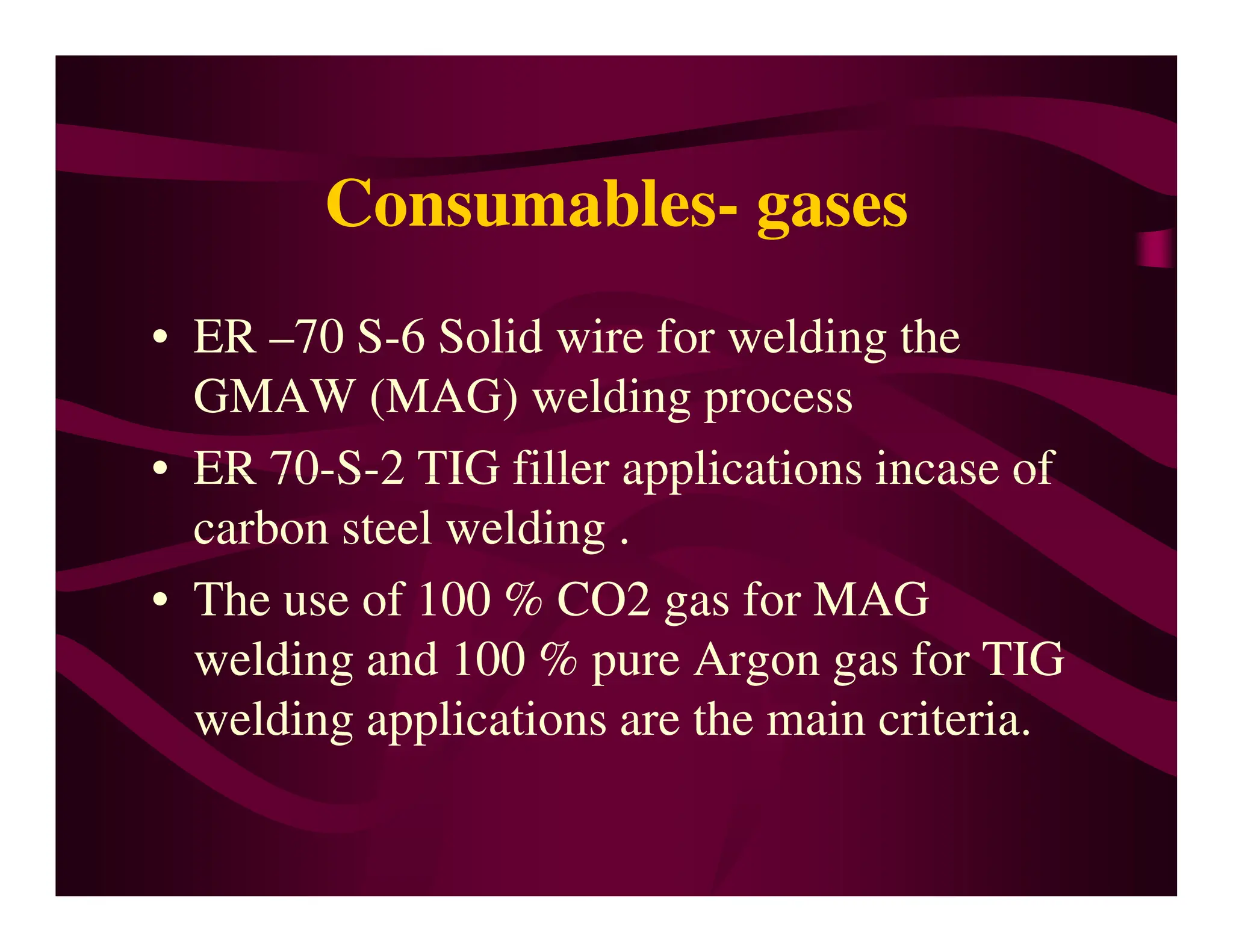 Consumables- gases
• ER –70 S-6 Solid wire for welding the
GMAW (MAG) welding process
• ER 70-S-2 TIG filler applications incase of
• ER 70-S-2 TIG filler applications incase of
carbon steel welding .
• The use of 100 % CO2 gas for MAG
welding and 100 % pure Argon gas for TIG
welding applications are the main criteria.
 